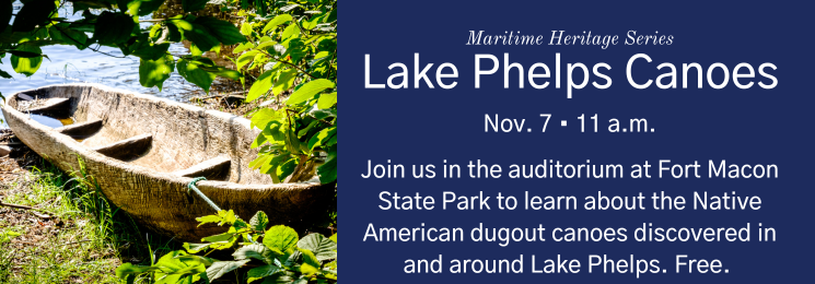 Flier that reads Maritime Heritage Series Lake Phelps Canoes Nov. 7 • 11 a.m. Join us in the auditorium at Fort Macon State Park to learn about the Native American dugout canoes discovered in and around Lake Phelps. Free.