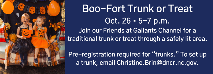 Flyer that reads Boo-Fort Trunk or Treat Oct. 26 • 5-7 p.m. Join our Friends at Gallants Channel for a traditional trunk or treat through a safely lit area. Pre-registration required for “trunks.” To set up a trunk, email Christine.Brin@dncr.nc.gov.